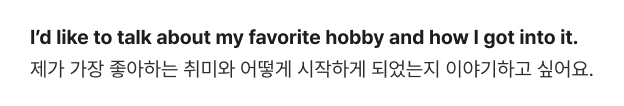 I’d like to talk about my favorite hobby and how I got into it. 제가 가장 좋아하는 취미와 어떻게 시작하게 되었는지 이야기하고 싶어요.