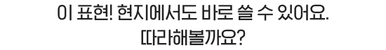 이 표현! 현지에서도 바로 쓸 수 있어요. 따라해볼까요?