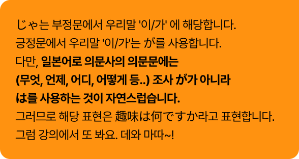 じゃ는 부정문에서 우리말 '이/가' 에 해당합니다. 긍정문에서 우리말 '이/가'는 が를 사용합니다.
다만, 일본어로 의문사의 의문문에는 (무엇, 언제, 어디, 어떻게 등..) 조사 が가 아니라 は를 사용하는 것이 자연스럽습니다.
그러므로 해당 표현은 趣味は何ですか라고 표현합니다. 그럼 강의에서 또 봐요. 데와 마따~!