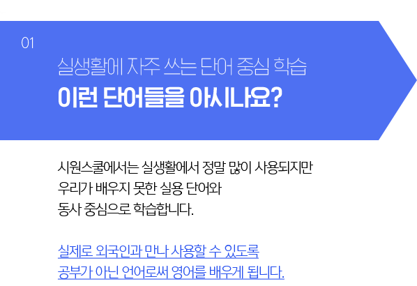 실생활에서 자주 쓰는 이런단어들을 아시나요? - 시원스쿨에서는 엘리펀트, 지브라 등 실생활에서 사용이 적은 단어가 아닌 많이 쓰는 단어들을 중심으로 배웁니다. 실제로 외국인을 만났을 때 사용할 수 있도록 공부가 아닌 언어로써 영어를 배우게 됩니다.