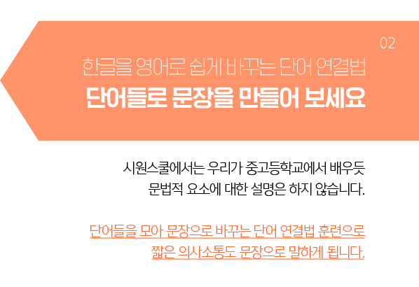 단어들로 문장을 만들어보세요. 어렵나요? - 시원스쿨에서는 한글을 영어로 바꾸는 영작 중심의 훈련을 합니다. 1형식, 2형식, 전치수식 등 문법적 설명은 하지 않습니다. 한글 표현을 영작하여 말하는 방법인 어순을 습득하여, 짧은 의사소통도 단어가 아닌 문장으로 말하게 됩니다.