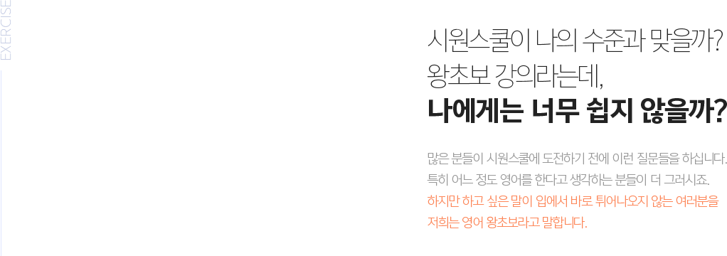 시원스쿨이 나의 수준과 맞을까? 왕초보 강의라는데, 나에게 너무 쉽지 않을까? - 많은 분들이 시원스쿨에 도전하기 전에 이런 질문들을 하십니다. 특히 어느 정도 영어를 한다고 생각하는 분들이 더 그러시죠. 하지만 하고 싶은 말이 입에서 바로 튀어나오지 않는 여러분을 저희는 영어 왕초보라고 말합니다. 시원스쿨로 다시 시작해보세요. 단 100강이면 기적처럼 영어로 말할 수 있습니다.