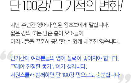 단 100강! 그 기적의 변화! - 지난 수년간 영어가 안된 왕초보에게 말합니다.짧은 강의 또는 단순 흥미 요소들이 여러분들을 꾸준히 공부할 수 있게 해주진 않습니다. 단기간에 여러분들의 영어 실력이 좋아져야 합니다. 그래야 진정한 동기부여가 생깁니다.시원스쿨과 함께하면 단 100강 만으로도 충분합니다.