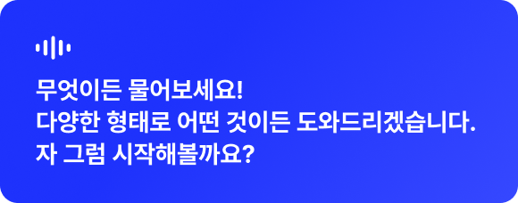 무엇이든 물어보세요! 다양한 형태로 어떤 것이든 도와드리겠습니다. 자 그럼 시작해볼까요?
