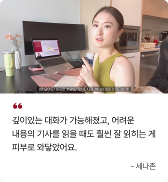  깊이있는 대화가 가능해졌고, 어려운 내용의 기사를 읽을 때도 훨씬 잘 읽히는 게 피부로 와닿았어요. - 세나존