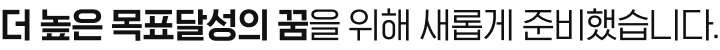 더 높은 목표달성의 꿈을 위해 새롭게 준비했습니다.