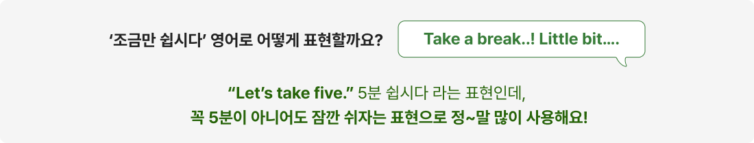 “Let’s take five.” 5분 쉽시다 라는 표현인데, 꼭 5분이 아니어도 잠깐 쉬자는 표현으로 정~말 많이 사용해요!