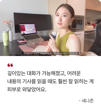 깊이있는 대화가 가능해졌고, 어려운 내용의 기사를 읽을 때도 훨씬 잘 읽히는 게 피부로 와닿았어요. - 세나존
