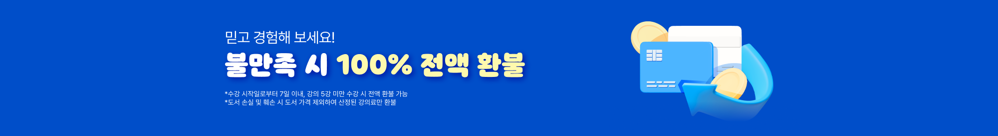 믿고 경험해 보세요! 불만족 시 100% 전액 환불 *수강 시작일로부터 7일 이내, 강의 5강 미만 수강 시 전액 환불 가능 *도서 손실 및 훼손 시 도서 가격 제외하여 산정된 강의료만 환불