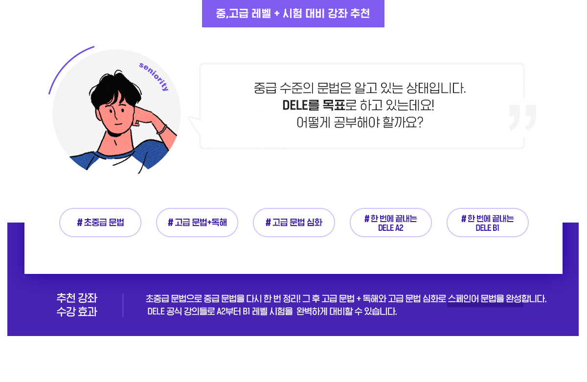 중,고급 레벨 + 시험 대비 강좌 추천. 추천강좌 : 초중급문법 / 고급문법+독해 / 고급문법심화 / 한 번에 끝내는 DELE A2 / 한 번에 끝내는 DELE B1. 수강효과 : 초중급 문법으로 중급 문법을 다시 한 번 정리! 그 후 고급 문법 + 독해와 고급 문법 심화로 스페인어 문법을 완성합니다. DELE 공식 강의들로 A2부터 B1 레벨 시험을 완벽하게 대비할 수 있습니다.