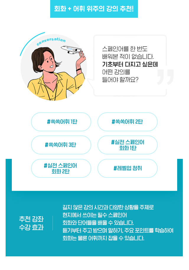 회화+어휘 위주의 강의 추천! 추천강좌 : 쏙쏙어휘 1탄 / 쏙쏙어휘 2탄 / 쏙쏙어휘 3탄 / 실전 스페인어 회화 1탄 / 실전 스페인어 회화 2탄 / 레벨업 청취. 수강효과 : 길지 않은 시간과 다양한 상황을 주제로 현지에서 쓰이는 필수 스페인어 회화와 단어들을 배울 수 있습니다. 듣기부터 주고 받으며 말하기, 주요 포인트를 학습하여 회화는 물론 어휘까지 잡을 수 있습니다.