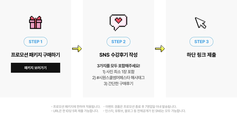 STEP 1 프로모션 패키지 구매하기 STEP 2 SNS 수강후기 작성 STEP 3 하단 링크 제출 #시원스쿨썸머페스타 해시태그  수! - 프로모션 패키지에 한하여 적용됩니다.   - 이벤트 경품은 프로모션 종료 후 7영업일  이내 발송됩니다.   - 인스타, 유튜브, 블로그 등 전체공개가 된 SNS는 모두 가능합니다.