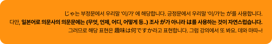 じゃ는 부정문에서 우리말 '이/가' 에 해당합니다. 긍정문에서 우리말 '이/가'는 が를 사용합니다.
                                다만, 일본어로 의문사의 의문문에는 (무엇, 언제, 어디, 어떻게 등..) 조사 が가 아니라 は를 사용하는 것이 자연스럽습니다.
                                그러므로 해당 표현은 趣味は何ですか라고 표현합니다. 그럼 강의에서 또 봐요. 데와 마따~!