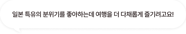 일본 특유의 분위기를 좋아하는데 여행을 더 다채롭게 즐기려고요!