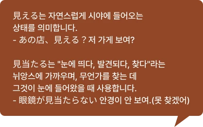 見える는 자연스럽게 시야에 들어오는 상태를 의미합니다.- あの店、見える？저 가게 보여?  見当たる는 눈에 띄다, 발견되다, 찾다라는 뉘앙스에 가까우며, 무언가를 찾는 데 그것이 눈에 들어왔을 때 사용합니다.- 眼鏡が見当たらない 안경이 안 보여.(못 찾겠어)