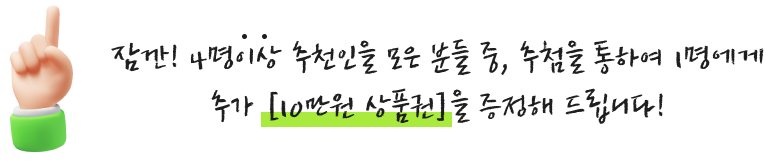 잠깐! 4명이상 추천인을 모은 분들 중, 추첨을 통하여 1명에게 추가 [10만원 상품권]을 증정해 드립니다!