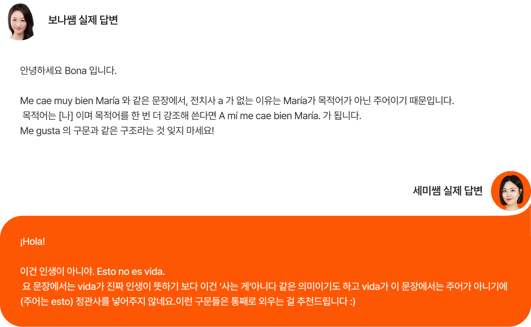 보나쌤 실제 답변 안녕하세요 Bona 입니다. Me cae muy bien María 와 같은 문장에서, 전치사 a 가 없는 이유는 María가 목적어가 아닌 주어이기 때문입니다.  목적어는 [나] 이며 목적어를 한 번 더 강조해 쓴다면 A mí me cae bien María. 가 됩니다. Me gusta 의 구문과 같은 구조라는 것 잊지 마세요! 세미쌤 실제 답변 ¡Hola!  이건 인생이 아니야. Esto no es vida.  요 문장에서는 vida가 진짜 인생이 뜻하기 보다 이건 ‘사는 게‘아니다 같은 의미이기도 하고 vida가 이 문장에서는 주어가 아니기에 (주어는 esto) 정관사를 넣어주지 않네요.이런 구문들은 통째로 외우는 걸 추천드립니다