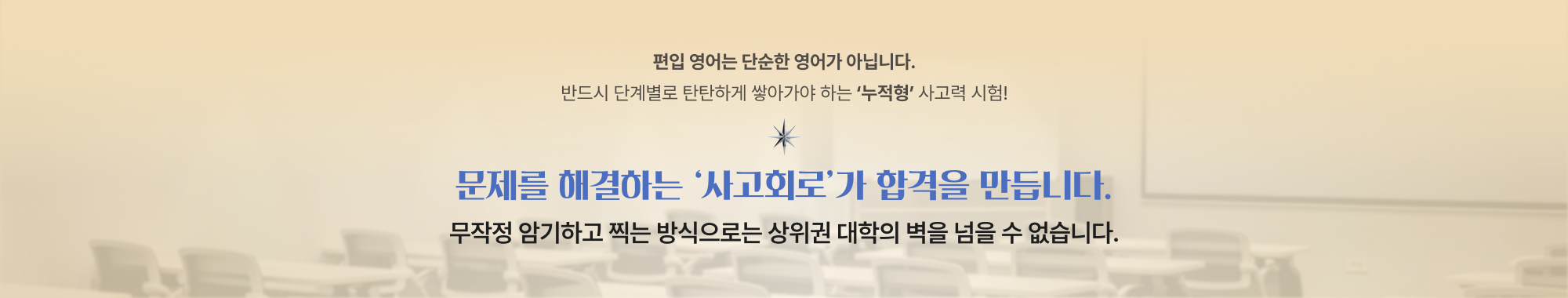 편입 영어는 단순한 영어가 아닙니다.반드시 단계별로 탄탄하게 쌓아가야 하는 ‘누적형’ 사고력 시험!문제를 해결하는 ‘사고회로’가 합격을 만듭니다.무작정 암기하고 찍는 방식으로는 상위권 대학의 벽을 넘을 수 없습니다.