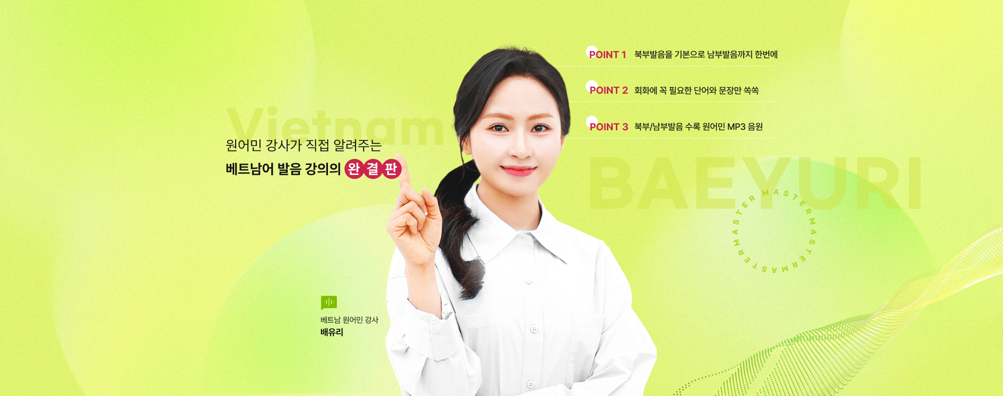 원어민 강사가 직접 알려주는 베트남어 발음 강의의 완결판 POINT 1 북부발음을 기본으로 남부발음까지 한번에 POINT 2 회화에 꼭 필요한 단어와 문장만 쏙쏙 POINT 3 북부/남부발음 수록 원어민 MP3 음원