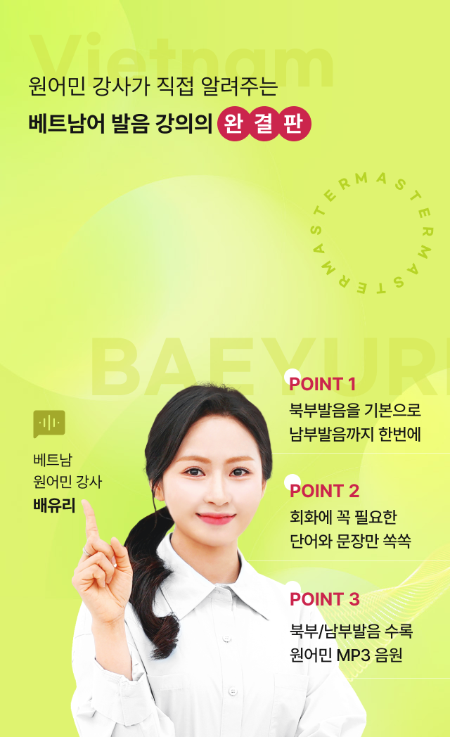 원어민 강사가 직접 알려주는 베트남어 발음 강의의 완결판 POINT 1 북부발음을 기본으로 남부발음까지 한번에 POINT 2 회화에 꼭 필요한 단어와 문장만 쏙쏙 POINT 3 북부/남부발음 수록 원어민 MP3 음원