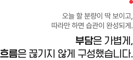 오늘 할 분량이 딱 보이고, 따라만 하면 습관이 완성되게. 부담은 가볍게, 흐름은 끊기지 않게 구성했습니다.