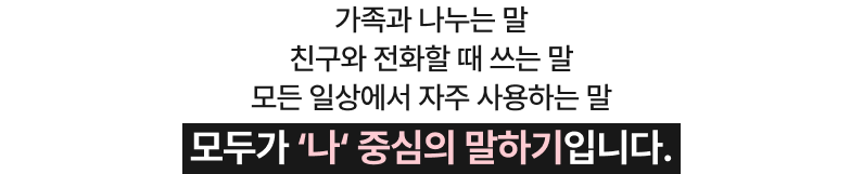 가족과 나누는 말 친구와 전화할 때 쓰는 말 모든 일상에서 자주 사용하는 말 모두가 ‘나‘ 중심의 말하기입니다.