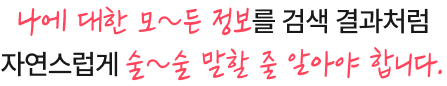 나에 대한 모~든 정보를 검색 결과처럼 자연스럽게 술~술 말할 줄 알아야 합니다.