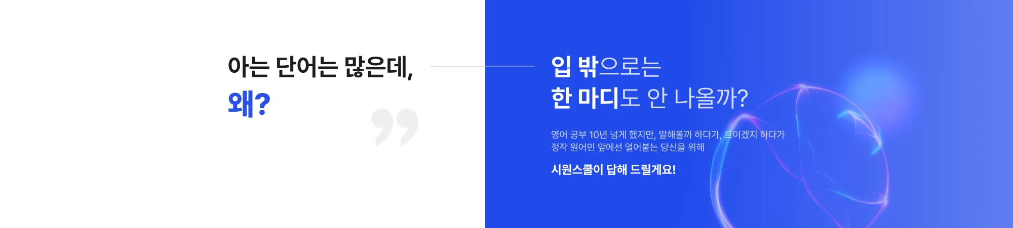 아는 단어는 많은데, 왜? 입 밖으로는 한 마디도 안 나올까?영어 공부 10년 넘게 했지만, 말해볼까 하다가, 트이겠지 하다가 정작 원어민 앞에선 얼어붙는 당신을 위해 시원스쿨이 답해 드릴게요!