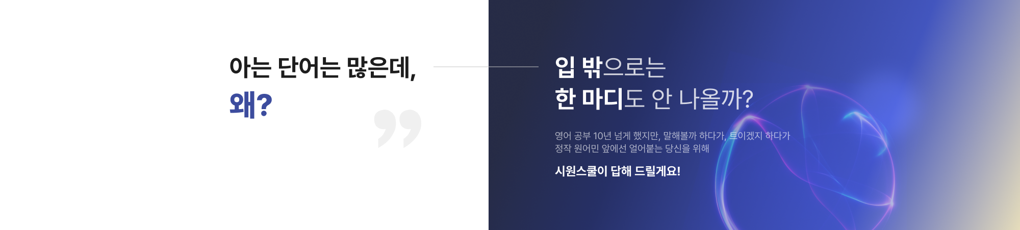 아는 단어는 많은데, 왜? 입 밖으로는 한 마디도 안 나올까?영어 공부 10년 넘게 했지만, 말해볼까 하다가, 트이겠지 하다가 정작 원어민 앞에선 얼어붙는 당신을 위해 시원스쿨이 답해 드릴게요!