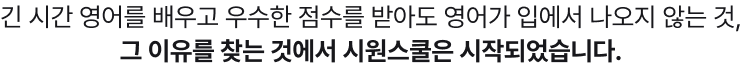 긴 시간 영어를 배우고 우수한 점수를 받아도 영어가 입에서 나오지 않는 것, 그 이유를 찾는 것에서 시원스쿨은 시작되었습니다.